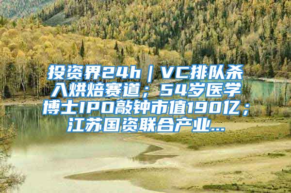 投资界24h｜VC排队杀入烘焙赛道；54岁医学博士IPO敲钟市值190亿；江苏国资联合产业...