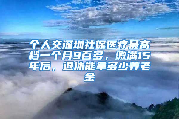 个人交深圳社保医疗最高档一个月9百多，缴满15年后，退休能拿多少养老金