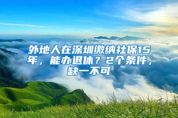 外地人在深圳缴纳社保15年，能办退休？2个条件，缺一不可