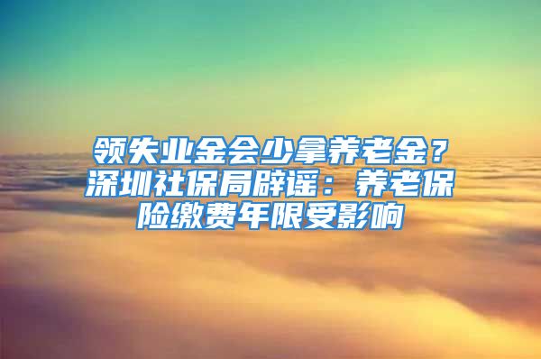 领失业金会少拿养老金？深圳社保局辟谣：养老保险缴费年限受影响