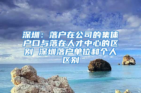 深圳：落户在公司的集体户口与落在人才中心的区别 深圳落户单位和个人区别