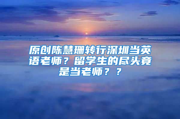 原创陈慧珊转行深圳当英语老师？留学生的尽头竟是当老师？？