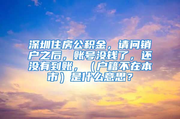 深圳住房公积金，请问销户之后，账号没钱了，还没有到账，（户籍不在本市）是什么意思？