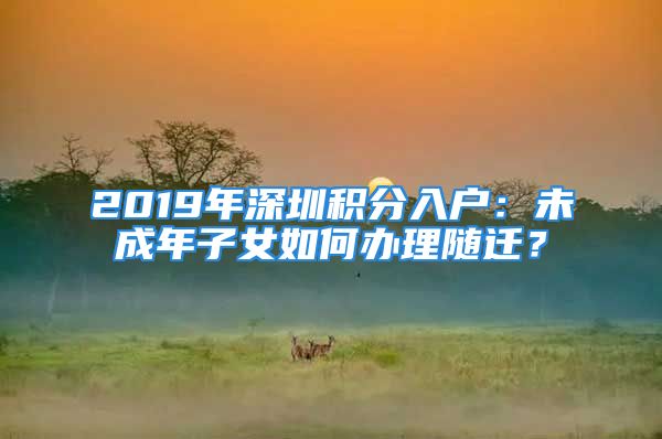 2019年深圳积分入户：未成年子女如何办理随迁？