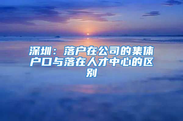 深圳：落户在公司的集体户口与落在人才中心的区别