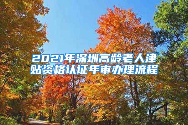 2021年深圳高龄老人津贴资格认证年审办理流程