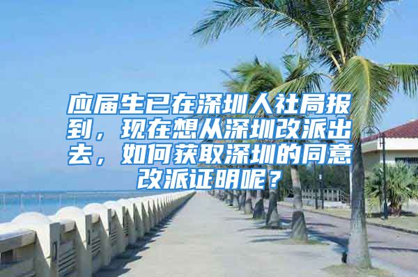 应届生已在深圳人社局报到，现在想从深圳改派出去，如何获取深圳的同意改派证明呢？