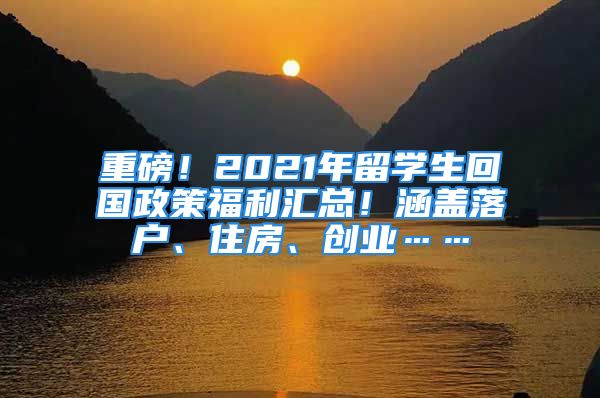 重磅！2021年留学生回国政策福利汇总！涵盖落户、住房、创业……