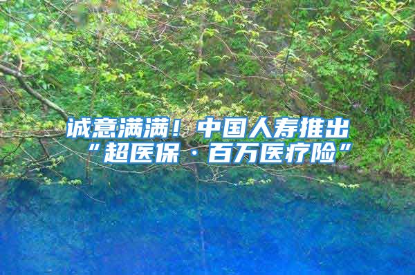 诚意满满！中国人寿推出“超医保·百万医疗险”