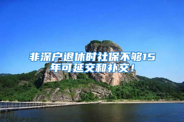 非深户退休时社保不够15年可延交和补交！