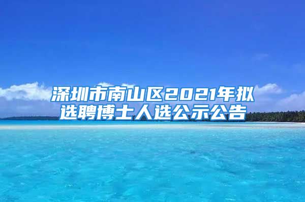 深圳市南山区2021年拟选聘博士人选公示公告