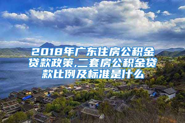 2018年广东住房公积金贷款政策,二套房公积金贷款比例及标准是什么