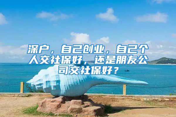 深户，自己创业，自己个人交社保好，还是朋友公司交社保好？