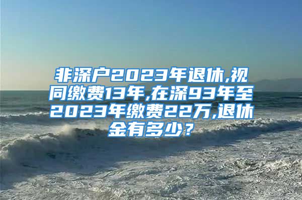 非深户2023年退休,视同缴费13年,在深93年至2023年缴费22万,退休金有多少？