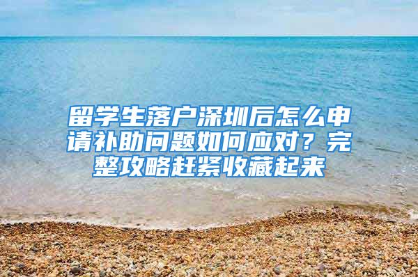 留学生落户深圳后怎么申请补助问题如何应对？完整攻略赶紧收藏起来