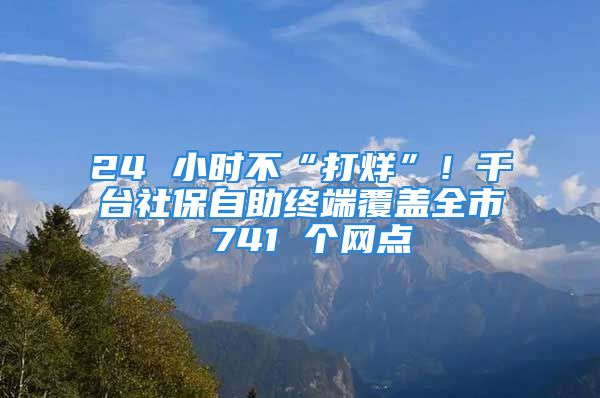 24 小时不“打烊”！千台社保自助终端覆盖全市 741 个网点