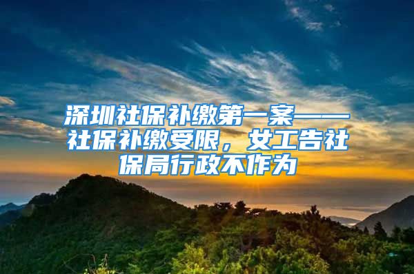 深圳社保补缴第一案——社保补缴受限，女工告社保局行政不作为