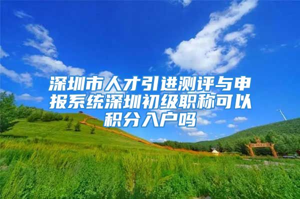 深圳市人才引进测评与申报系统深圳初级职称可以积分入户吗