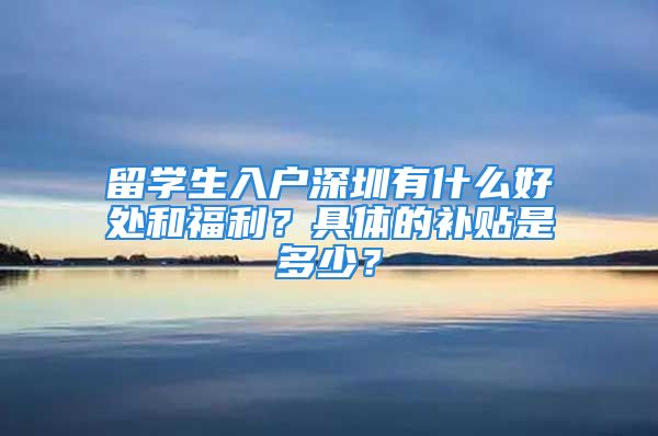 留学生入户深圳有什么好处和福利？具体的补贴是多少？