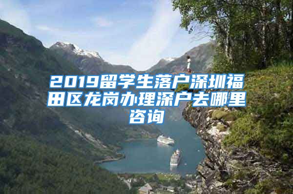 2019留学生落户深圳福田区龙岗办理深户去哪里咨询