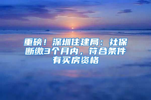 重磅！深圳住建局：社保断缴3个月内，符合条件有买房资格