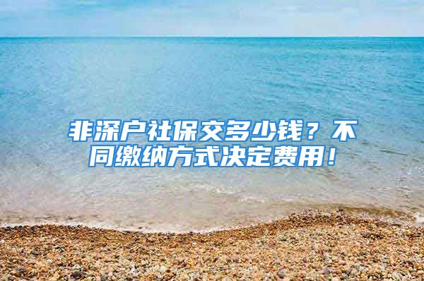 非深户社保交多少钱？不同缴纳方式决定费用！