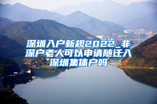 深圳入户新规2022_非深户老人可以申请随迁入深圳集体户吗