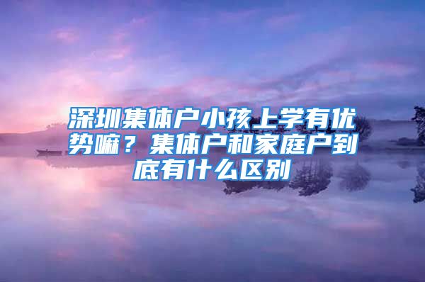 深圳集体户小孩上学有优势嘛？集体户和家庭户到底有什么区别