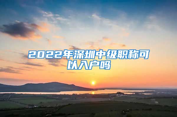 2022年深圳中级职称可以入户吗