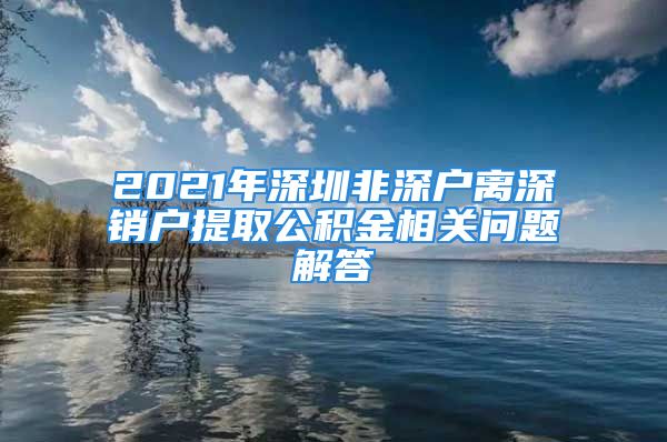 2021年深圳非深户离深销户提取公积金相关问题解答