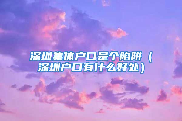 深圳集体户口是个陷阱（深圳户口有什么好处）