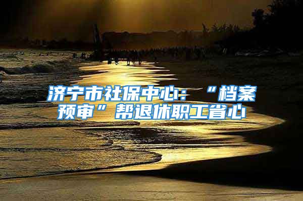 济宁市社保中心：“档案预审”帮退休职工省心