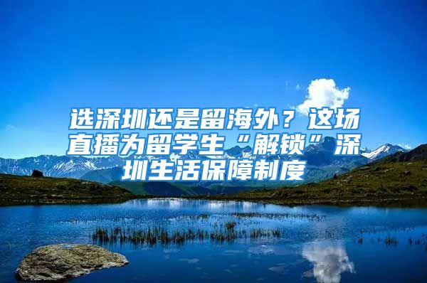 选深圳还是留海外？这场直播为留学生“解锁”深圳生活保障制度