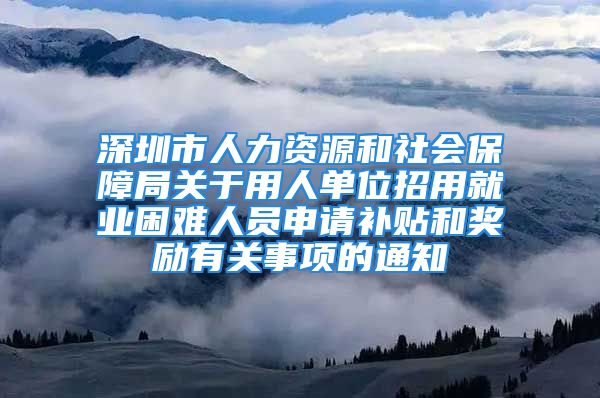 深圳市人力资源和社会保障局关于用人单位招用就业困难人员申请补贴和奖励有关事项的通知