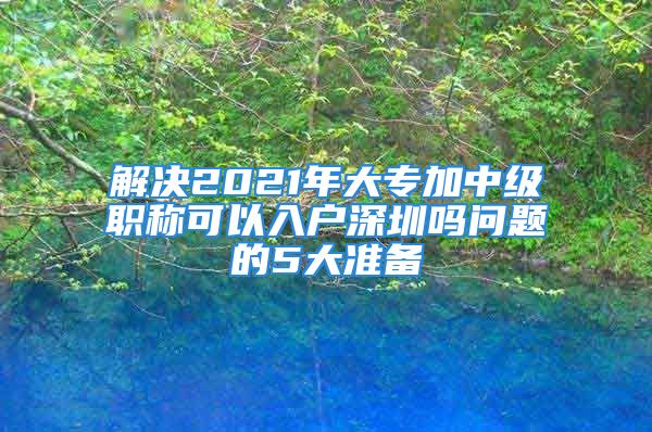 解决2021年大专加中级职称可以入户深圳吗问题的5大准备