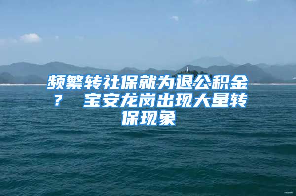 频繁转社保就为退公积金？ 宝安龙岗出现大量转保现象