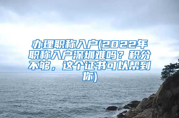 办理职称入户(2022年职称入户深圳难吗？积分不够，这个证书可以帮到你)