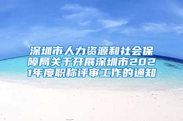 深圳市人力资源和社会保障局关于开展深圳市2021年度职称评审工作的通知