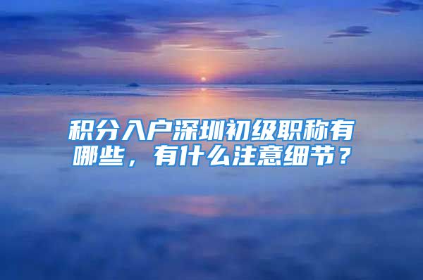 积分入户深圳初级职称有哪些，有什么注意细节？