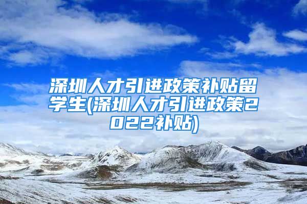 深圳人才引进政策补贴留学生(深圳人才引进政策2022补贴)