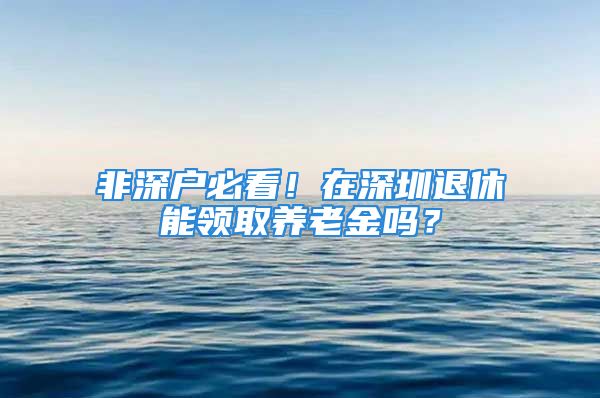 非深户必看！在深圳退休能领取养老金吗？