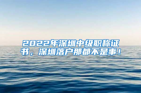 2022年深圳中级职称证书，深圳落户那都不是事！