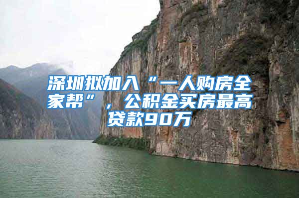 深圳拟加入“一人购房全家帮”，公积金买房最高贷款90万