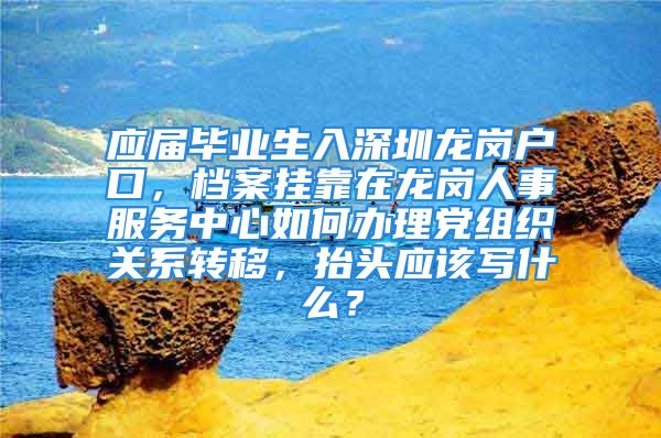 应届毕业生入深圳龙岗户口，档案挂靠在龙岗人事服务中心如何办理党组织关系转移，抬头应该写什么？