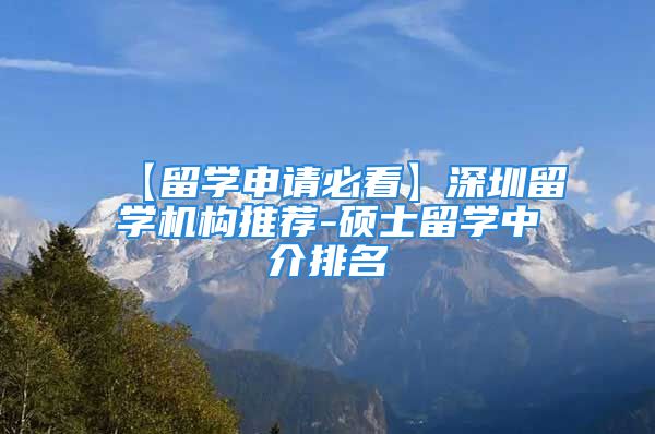 【留学申请必看】深圳留学机构推荐-硕士留学中介排名