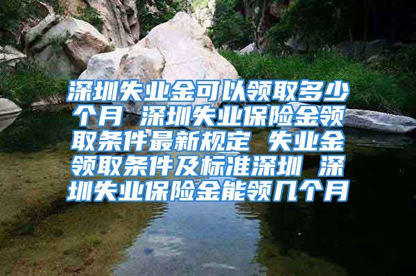 深圳失业金可以领取多少个月 深圳失业保险金领取条件最新规定 失业金领取条件及标准深圳 深圳失业保险金能领几个月