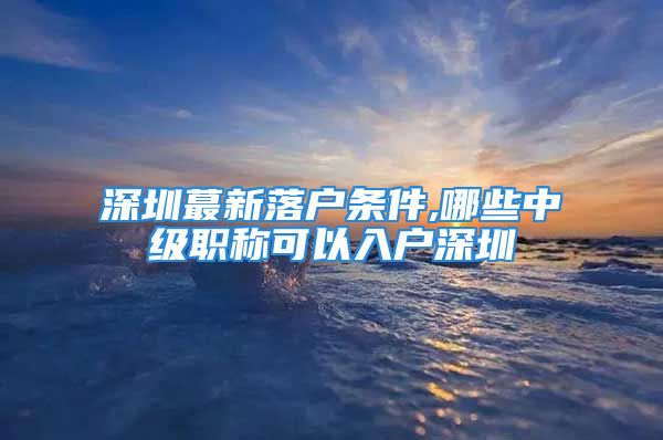 深圳蕞新落户条件,哪些中级职称可以入户深圳