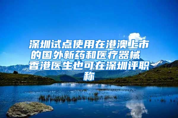 深圳试点使用在港澳上市的国外新药和医疗器械 香港医生也可在深圳评职称