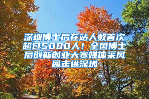 深圳博士后在站人数首次超过5000人！全国博士后创新创业大赛媒体采风团走进深圳