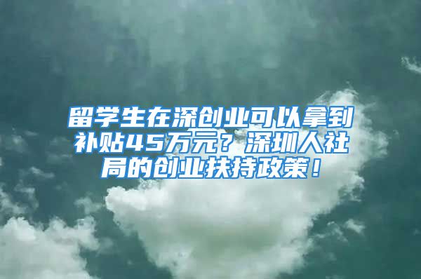 留学生在深创业可以拿到补贴45万元？深圳人社局的创业扶持政策！